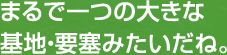 まるで一つの大きな基地・要塞みたいだね。