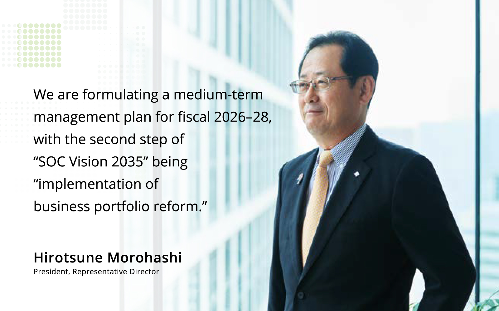 We are formulating a medium-term management plan for fiscal 2026–28, with the second step of “SOC Vision 2035” being “implementation of business ortfolio reform.”