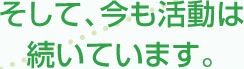 そして、今も活動は続いています。